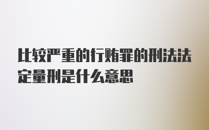 比较严重的行贿罪的刑法法定量刑是什么意思