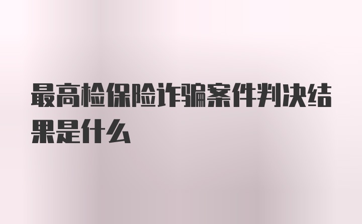 最高检保险诈骗案件判决结果是什么