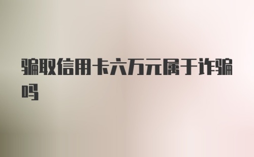 骗取信用卡六万元属于诈骗吗