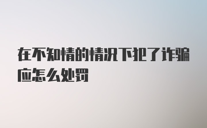 在不知情的情况下犯了诈骗应怎么处罚