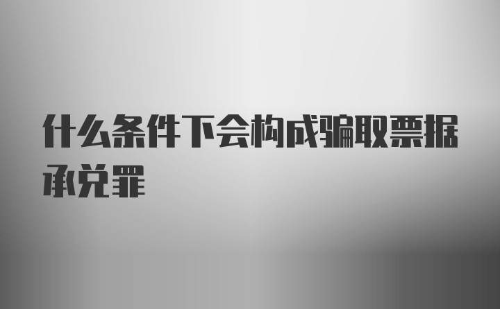 什么条件下会构成骗取票据承兑罪