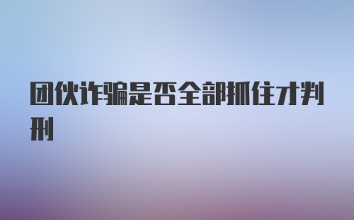 团伙诈骗是否全部抓住才判刑