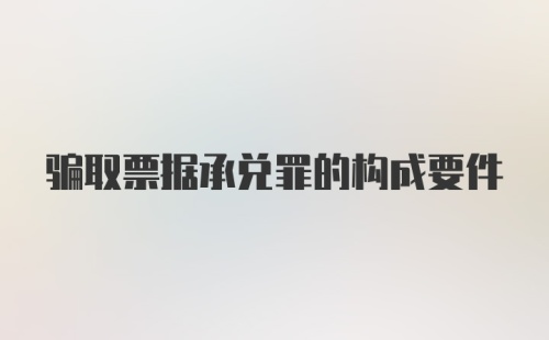 骗取票据承兑罪的构成要件