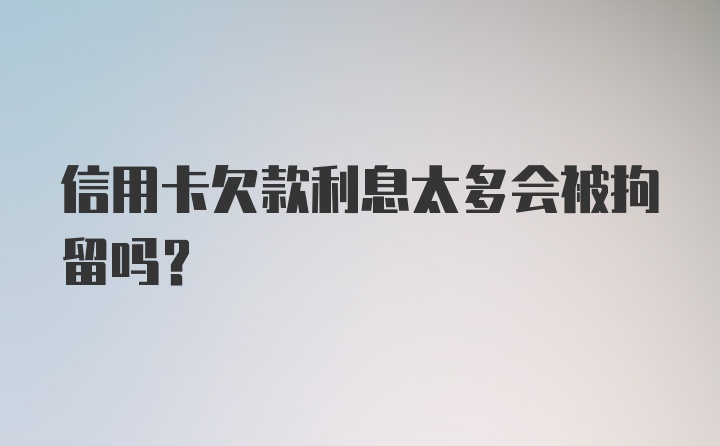 信用卡欠款利息太多会被拘留吗？