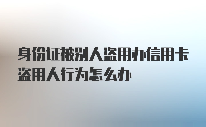 身份证被别人盗用办信用卡盗用人行为怎么办