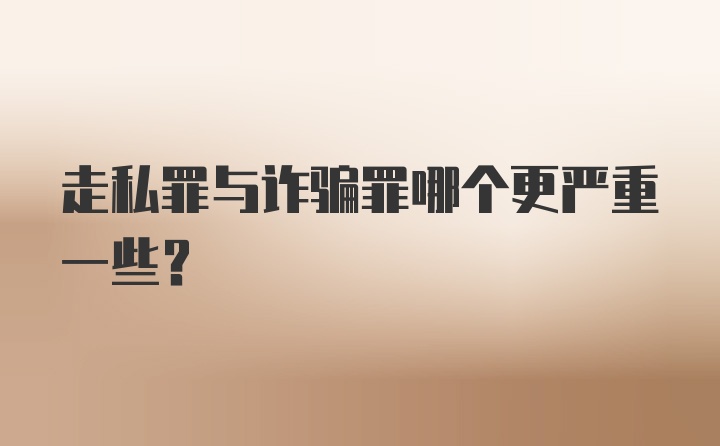 走私罪与诈骗罪哪个更严重一些？