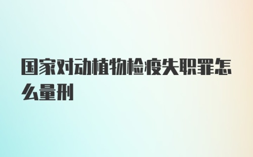 国家对动植物检疫失职罪怎么量刑