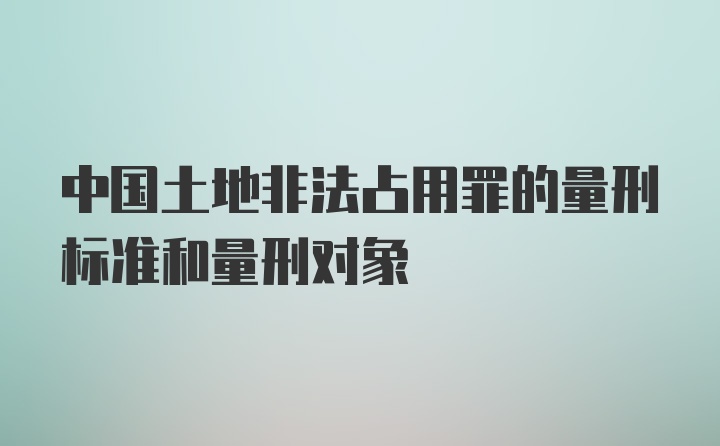 中国土地非法占用罪的量刑标准和量刑对象