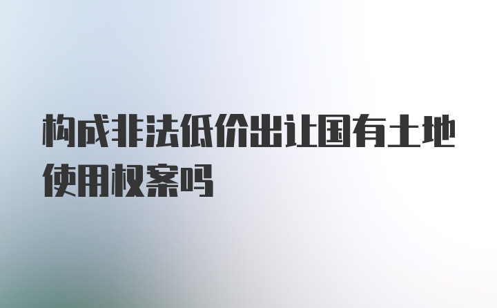 构成非法低价出让国有土地使用权案吗