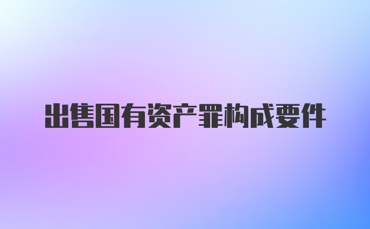 出售国有资产罪构成要件