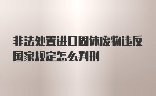 非法处置进口固体废物违反国家规定怎么判刑