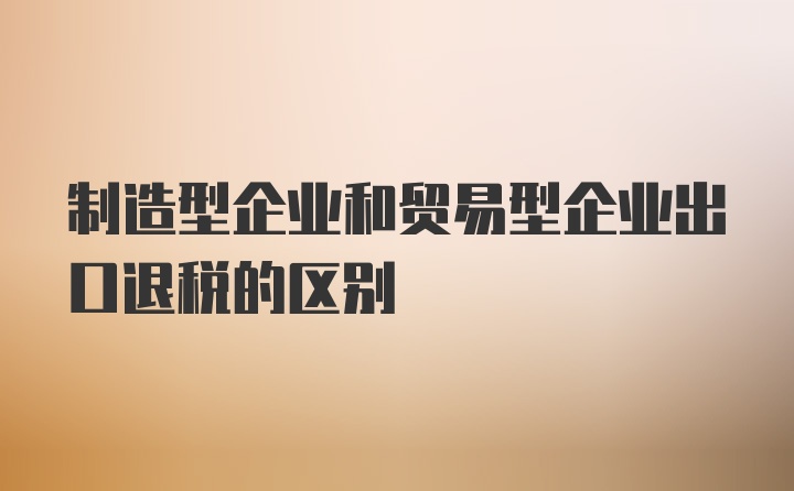 制造型企业和贸易型企业出口退税的区别