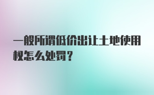 一般所谓低价出让土地使用权怎么处罚？