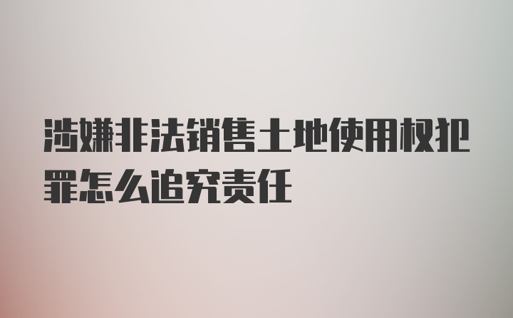 涉嫌非法销售土地使用权犯罪怎么追究责任