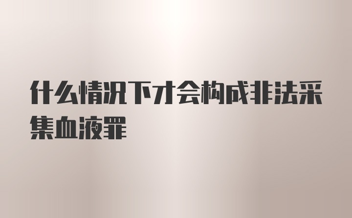 什么情况下才会构成非法采集血液罪