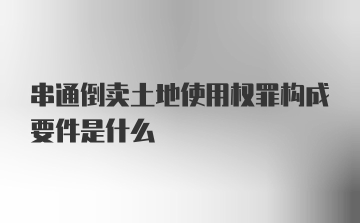 串通倒卖土地使用权罪构成要件是什么