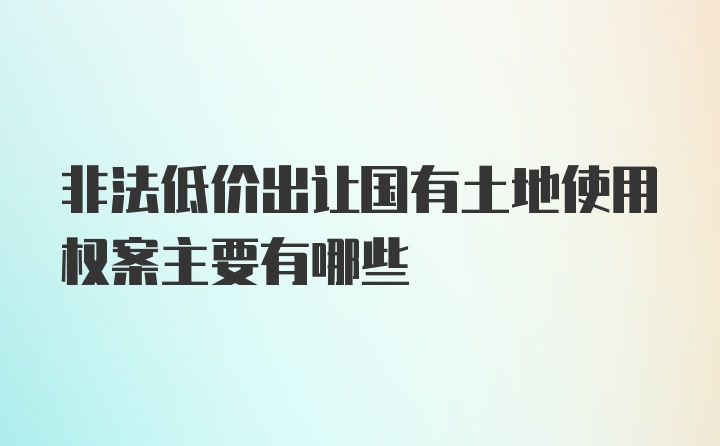 非法低价出让国有土地使用权案主要有哪些