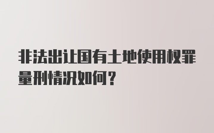 非法出让国有土地使用权罪量刑情况如何？