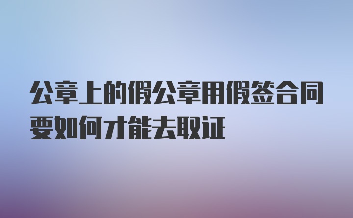 公章上的假公章用假签合同要如何才能去取证