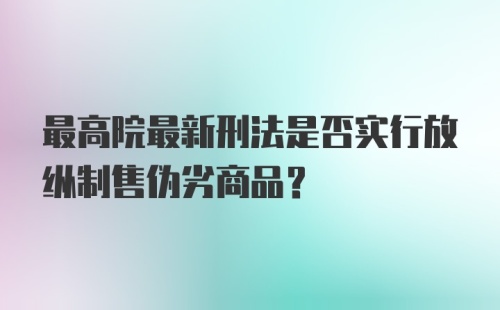 最高院最新刑法是否实行放纵制售伪劣商品？