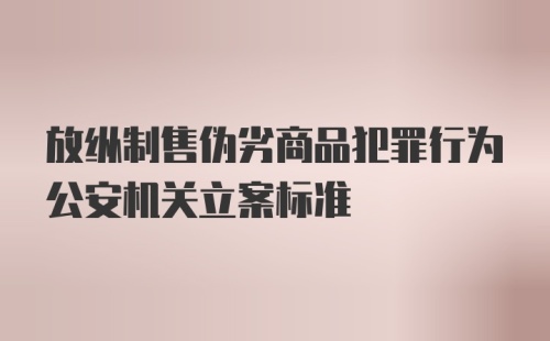 放纵制售伪劣商品犯罪行为公安机关立案标准