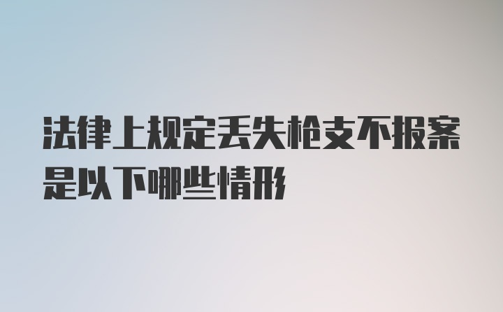 法律上规定丢失枪支不报案是以下哪些情形