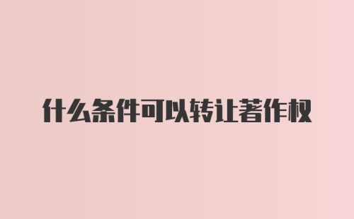 什么条件可以转让著作权