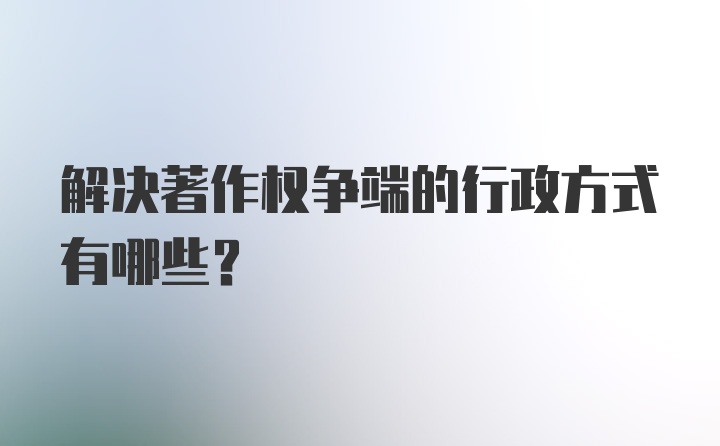 解决著作权争端的行政方式有哪些?