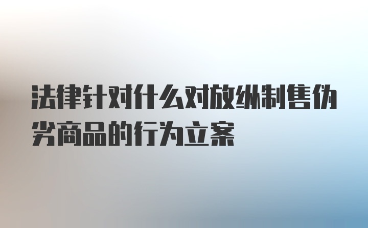 法律针对什么对放纵制售伪劣商品的行为立案