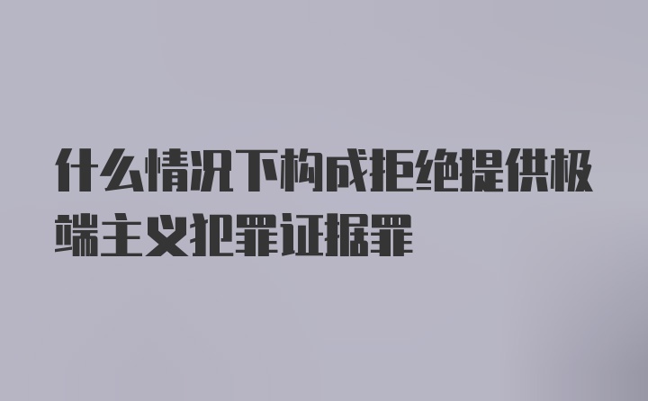 什么情况下构成拒绝提供极端主义犯罪证据罪