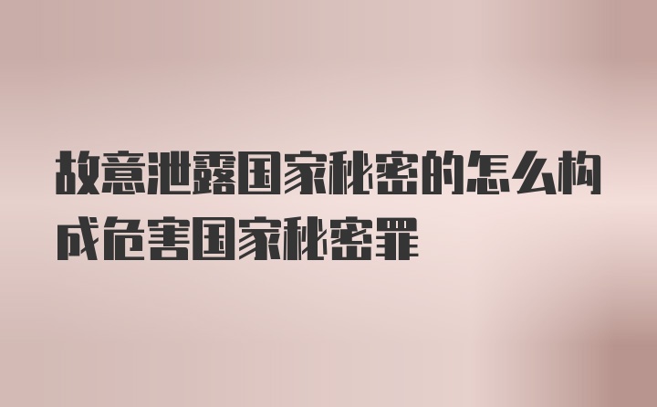 故意泄露国家秘密的怎么构成危害国家秘密罪