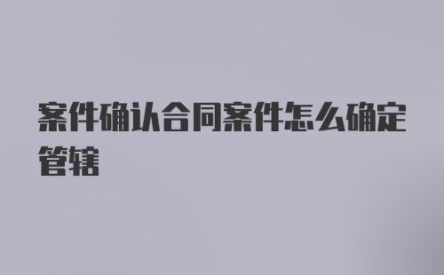 案件确认合同案件怎么确定管辖