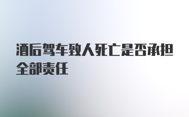 酒后驾车致人死亡是否承担全部责任