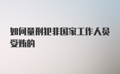 如何量刑犯非国家工作人员受贿的