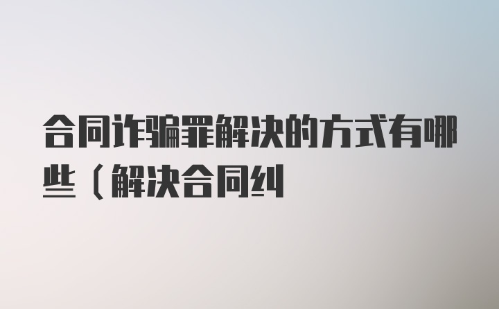 合同诈骗罪解决的方式有哪些（解决合同纠