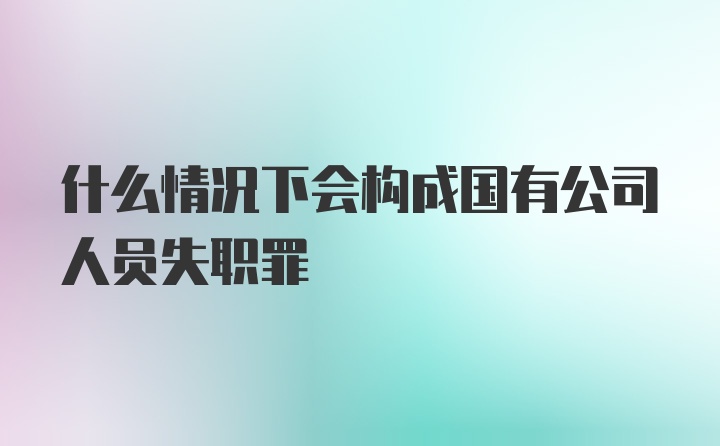 什么情况下会构成国有公司人员失职罪