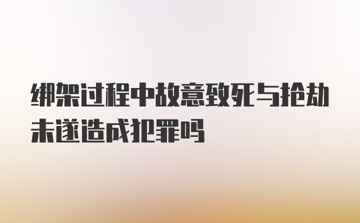 绑架过程中故意致死与抢劫未遂造成犯罪吗