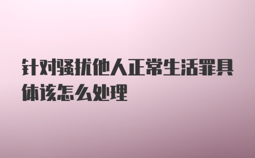 针对骚扰他人正常生活罪具体该怎么处理