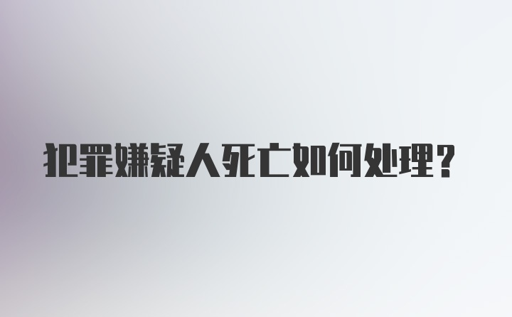 犯罪嫌疑人死亡如何处理？