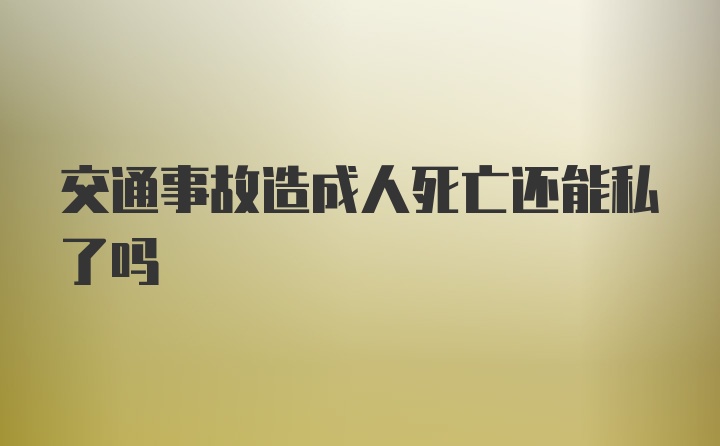 交通事故造成人死亡还能私了吗