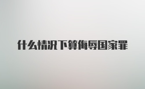 什么情况下算侮辱国家罪