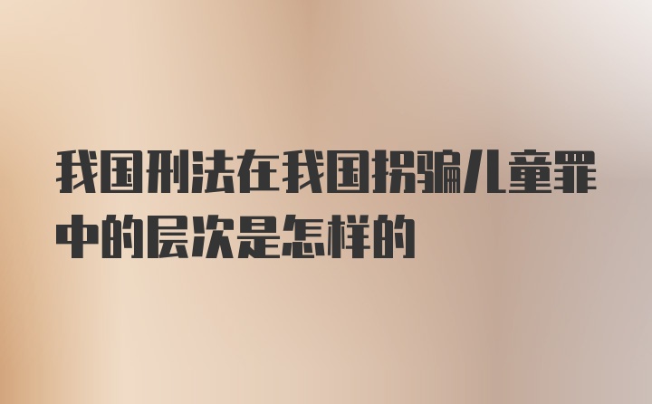 我国刑法在我国拐骗儿童罪中的层次是怎样的