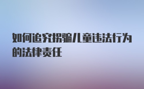 如何追究拐骗儿童违法行为的法律责任