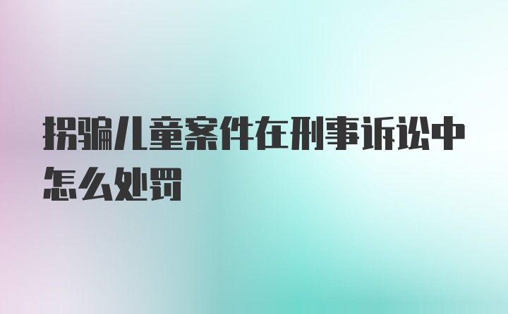 拐骗儿童案件在刑事诉讼中怎么处罚