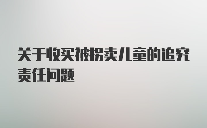 关于收买被拐卖儿童的追究责任问题