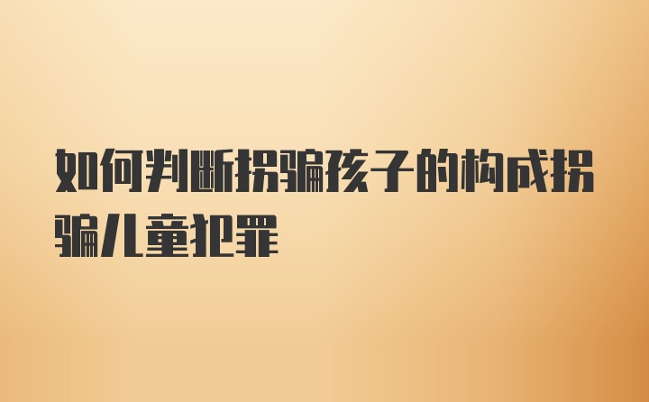 如何判断拐骗孩子的构成拐骗儿童犯罪