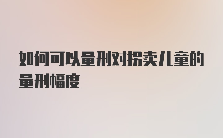 如何可以量刑对拐卖儿童的量刑幅度