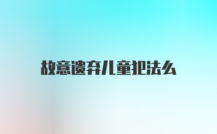 故意遗弃儿童犯法么