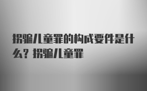 拐骗儿童罪的构成要件是什么？拐骗儿童罪