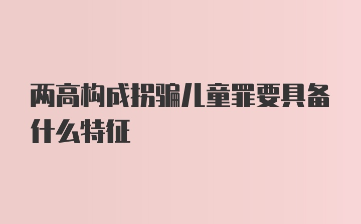 两高构成拐骗儿童罪要具备什么特征